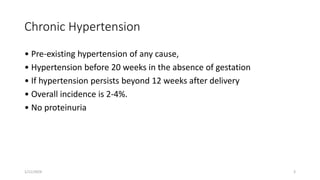 Chronic Hypertension
• Pre-existing hypertension of any cause,
• Hypertension before 20 weeks in the absence of gestation
• If hypertension persists beyond 12 weeks after delivery
• Overall incidence is 2-4%.
• No proteinuria
1/11/2024 3
 