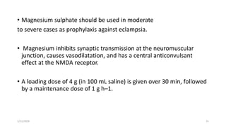 • Magnesium sulphate should be used in moderate
to severe cases as prophylaxis against eclampsia.
• Magnesium inhibits synaptic transmission at the neuromuscular
junction, causes vasodilatation, and has a central anticonvulsant
effect at the NMDA receptor.
• A loading dose of 4 g (in 100 mL saline) is given over 30 min, followed
by a maintenance dose of 1 g h–1.
1/11/2024 31
 
