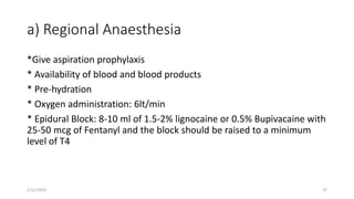 a) Regional Anaesthesia
*Give aspiration prophylaxis
* Availability of blood and blood products
* Pre-hydration
* Oxygen administration: 6lt/min
* Epidural Block: 8-10 ml of 1.5-2% lignocaine or 0.5% Bupivacaine with
25-50 mcg of Fentanyl and the block should be raised to a minimum
level of T4
1/11/2024 37
 