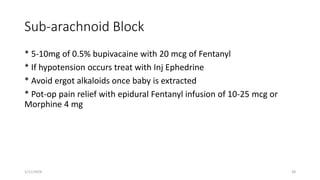 Sub-arachnoid Block
* 5-10mg of 0.5% bupivacaine with 20 mcg of Fentanyl
* If hypotension occurs treat with Inj Ephedrine
* Avoid ergot alkaloids once baby is extracted
* Pot-op pain relief with epidural Fentanyl infusion of 10-25 mcg or
Morphine 4 mg
1/11/2024 38
 