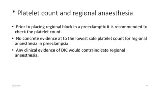 * Platelet count and regional anaesthesia
• Prior to placing regional block in a preeclamptic it is recommended to
check the platelet count.
• No concrete evidence at to the lowest safe platelet count for regional
anaesthesia in preeclampsia
• Any clinical evidence of DIC would contraindicate regional
anaesthesia.
1/11/2024 39
 