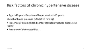 Risk factors of chronic hypertensive disease
• Age (>40 years)Duration of hypertension(>15 years)
•Level of blood pressure (>160/110 mm hg)
• Presence of any medical disorder (collagen vascular disease e.g-
lupus)
• Presence of thrombophilias.
1/11/2024 4
 