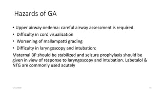 Hazards of GA
• Upper airway oedema: careful airway assessment is required.
• Difficulty in cord visualization
• Worsening of mallampatti grading
• Difficulty in laryngoscopy and intubation:
Maternal BP should be stabilized and seizure prophylaxis should be
given in view of response to laryngoscopy and intubation. Labetalol &
NTG are commonly used acutely
1/11/2024 41
 
