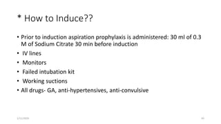 * How to Induce??
• Prior to induction aspiration prophylaxis is administered: 30 ml of 0.3
M of Sodium Citrate 30 min before induction
• IV lines
• Monitors
• Failed intubation kit
• Working suctions
• All drugs- GA, anti-hypertensives, anti-convulsive
1/11/2024 43
 