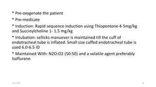* Pre-oxygenate the patient
* Pre-medicate
* Induction: Rapid sequence induction using Thiopentone 4-5mg/kg
and Succinylcholine 1- 1.5 mg/kg
* Intubation: sellicks manuever is maintained till the cuff of
endotracheal tube is inflated. Small size cuffed endotracheal tube is
used 6.0-6.5 ID
* Maintained With: N2O:O2 (50:50) and a volatile agent preferably
Isoflurane.
1/11/2024 44
 