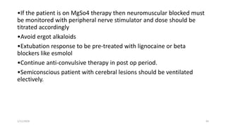•If the patient is on MgSo4 therapy then neuromuscular blocked must
be monitored with peripheral nerve stimulator and dose should be
titrated accordingly
•Avoid ergot alkaloids
•Extubation response to be pre-treated with lignocaine or beta
blockers like esmolol
•Continue anti-convulsive therapy in post op period.
•Semiconscious patient with cerebral lesions should be ventilated
electively.
1/11/2024 45
 