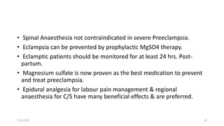 • Spinal Anaesthesia not contraindicated in severe Preeclampsia.
• Eclampsia can be prevented by prophylactic MgSO4 therapy.
• Eclamptic patients should be monitored for at least 24 hrs. Post-
partum.
• Magnesium sulfate is now proven as the best medication to prevent
and treat preeclampsia.
• Epidural analgesia for labour pain management & regional
anaesthesia for C/S have many beneficial effects & are preferred.
1/11/2024 50
 