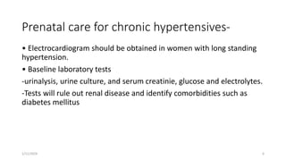Prenatal care for chronic hypertensives-
• Electrocardiogram should be obtained in women with long standing
hypertension.
• Baseline laboratory tests
-urinalysis, urine culture, and serum creatinie, glucose and electrolytes.
-Tests will rule out renal disease and identify comorbidities such as
diabetes mellitus
1/11/2024 6
 