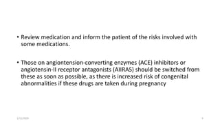 • Review medication and inform the patient of the risks involved with
some medications.
• Those on angiontension-converting enzymes (ACE) inhibitors or
angiotensin-II receptor antagonists (AIIRAS) should be switched from
these as soon as possible, as there is increased risk of congenital
abnormalities if these drugs are taken during pregnancy
1/11/2024 9
 