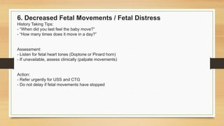 6. Decreased Fetal Movements / Fetal Distress
History Taking Tips:
- “When did you last feel the baby move?”
- “How many times does it move in a day?”
Assessment:
- Listen for fetal heart tones (Doptone or Pinard horn)
- If unavailable, assess clinically (palpate movements)
Action:
- Refer urgently for USS and CTG
- Do not delay if fetal movements have stopped
 