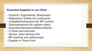 Essential Supplies in our Clinic
- Oxytocin, Ergometrine, Misoprostol
- Magnesium Sulfate (for eclampsia)
- Labetalol/Hydralazine (for BP control)
- Dexamethasone (for preterm labor)
- Ampicillin/Gentamicin/Metronidazole
- IV fluids and cannulas
- Gloves, clean delivery kits
- BP machine and stethoscope
- Doppler or Pinard horn
 