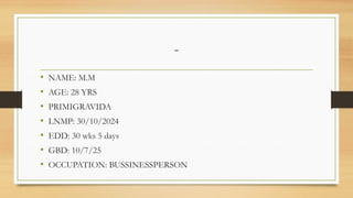 -
• NAME: M.M
• AGE: 28 YRS
• PRIMIGRAVIDA
• LNMP: 30/10/2024
• EDD: 30 wks 5 days
• GBD: 10/7/25
• OCCUPATION: BUSSINESSPERSON
 