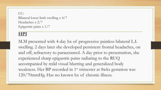 CC:
Bilateral lower limb swelling x 4/7
Headaches x 2/7
Epigastric pains x 1/7
HPI
M.M presented with 4-day hx of progressive painless bilateral L.L
swelling. 2 days later she developed persistent frontal headaches, on
and off, refractory to paracetamol. A day prior to presentation, she
experienced sharp epigastric pains radiating to the RUQ
accompanied by mild visual blurring and generalized body
weakness. Her BP recorded in 1st
trimester at 8wks gestation was
120/70mmHg. Has no known hx of chronic illness.
 
