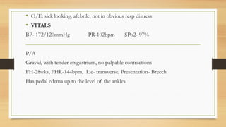 • O/E: sick looking, afebrile, not in obvious resp distress
• VITALS
BP- 172/120mmHg PR-102bpm SPo2- 97%
P/A
Gravid, with tender epigastrium, no palpable contractions
FH-28wks, FHR-144bpm, Lie- transverse, Presentation- Breech
Has pedal edema up to the level of the ankles
 