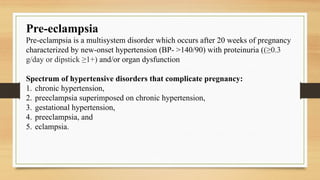 Pre-eclampsia
Pre-eclampsia is a multisystem disorder which occurs after 20 weeks of pregnancy
characterized by new-onset hypertension (BP- >140/90) with proteinuria ((≥0.3
g/day or dipstick ≥1+) and/or organ dysfunction
Spectrum of hypertensive disorders that complicate pregnancy:
1. chronic hypertension,
2. preeclampsia superimposed on chronic hypertension,
3. gestational hypertension,
4. preeclampsia, and
5. eclampsia.
 