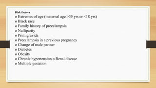 Risk factors
o Extremes of age (maternal age >35 yrs or <18 yrs)
o Black race
o Family history of preeclampsia
o Nulliparity
o Primigravida
o Preeclampsia in a previous pregnancy
o Change of male partner
o Diabetes
o Obesity
o Chronic hypertension o Renal disease
o Multiple gestation
 