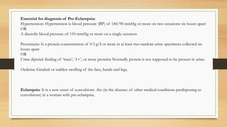 Essential for diagnosis of Pre-Eclampsia:
Hypertension: Hypertension is blood pressure (BP) of 140/90 mmHg or more on two occasions six hours apart
OR
A diastolic blood pressure of 110 mmHg or more on a single occasion
Proteinuria: Is a protein concentration of 0.3 g/I or more in at least two random urine specimens collected six
hours apart
OR
Urine dipstick finding of ‘trace’, ‘1+’, or more proteins Normally protein is not supposed to be present in urine.
Oedema: Gradual or sudden swelling of the face, hands and legs.
Eclampsia: It is a new onset of convulsions -fits (in the absence of other medical conditions predisposing to
convulsions) in a woman with pre-eclampsia.
 
