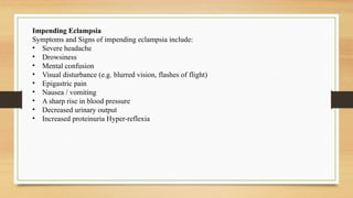 Impending Eclampsia
Symptoms and Signs of impending eclampsia include:
• Severe headache
• Drowsiness
• Mental confusion
• Visual disturbance (e.g. blurred vision, flashes of flight)
• Epigastric pain
• Nausea / vomiting
• A sharp rise in blood pressure
• Decreased urinary output
• Increased proteinuria Hyper-reflexia
 