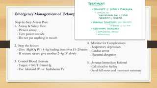 Emergency Management of Eclampsia (Outpatient)
Step-by-Step Action Plan:
1. Airway & Safety First
- Protect airway
- Turn patient on side
- Do not put anything in mouth
2. Stop the Seizure
- Give MgSO IV : 4–6g loading dose over 15–20 mins
₄
- If seizure recurs: give another 2–4g IV slowly
3. Control Blood Pressure
- Target: <160/110 mmHg
- Use labetalol IV or hydralazine IV
4. Monitor for Complications
- Respiratory depression
- Cardiac arrest
- Placental abruption
5. Arrange Immediate Referral
- Call ahead to facility
- Send full notes and treatment summary
 