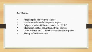 Key Takeaways
 Preeclampsia can progress silently
 Headache and visual changes are urgent
 Epigastric pain ≠ GI issue — could be HELLP
 Magnesium sulfate prevents and treats seizures
 Don’t wait for labs — treat based on clinical suspicion
 Timely referral saves lives
 