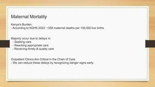 Maternal Mortality
Kenya’s Burden:
- According to KDHS 2022: ~358 maternal deaths per 100,000 live births
Majority occur due to delays in:
- Seeking care
- Reaching appropriate care
- Receiving timely & quality care
Outpatient Clinics Are Critical in the Chain of Care
- We can reduce these delays by recognizing danger signs early.
 