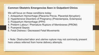 Common Obstetric Emergencies Seen in Outpatient Clinics
We will focus on these conditions today:
1. Antepartum Hemorrhage (Placenta Previa, Placental Abruption)
2. Hypertensive Disorders of Pregnancy (Preeclampsia, Eclampsia)
3. Postpartum Hemorrhage (PPH)
4. Preterm Labour / Premature Rupture of Membranes (PROM)
5. Puerperal Sepsis
6. Fetal Distress / Decreased Fetal Movements
> Note: Obstructed labor and uterine rupture may not commonly present
here unless referred from home delivery attempts.
 