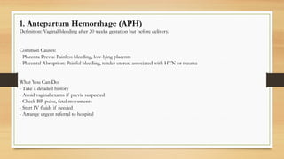 1. Antepartum Hemorrhage (APH)
Definition: Vaginal bleeding after 20 weeks gestation but before delivery.
Common Causes:
- Placenta Previa: Painless bleeding, low-lying placenta
- Placental Abruption: Painful bleeding, tender uterus, associated with HTN or trauma
What You Can Do:
- Take a detailed history
- Avoid vaginal exams if previa suspected
- Check BP, pulse, fetal movements
- Start IV fluids if needed
- Arrange urgent referral to hospital
 