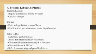 4. Preterm Labour & PROM
Preterm Labour:
- Regular contractions before 37 weeks
- Cervical changes
PROM:
- Fluid leakage before onset of labor
- Confirm with speculum exam (avoid digital exams)
What to Do:
- Determine gestational age
- Assess for infection (fever, foul smell)
- Give steroids (dexamethasone) if <34 weeks
- Give antibiotics if PROM
- Refer for monitoring and possible delivery
 