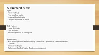 5. Puerperal Sepsis
Signs:
- Fever (>38°C)
- Foul-smelling lochia
- Lower abdominal pain
- Delayed involution of uterus
Risk Factors:
- Home deliveries
- Poor hygiene
- Retained products of conception
Management:
- Start broad-spectrum antibiotics (e.g., ampicillin + gentamicin + metronidazole)
- IV fluids
- Monitor vital signs
- Refer immediately if septic shock or poor response
 