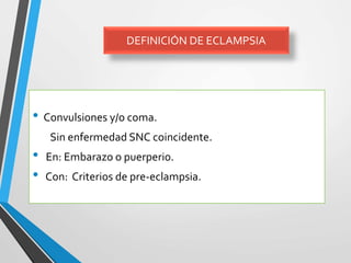 DEFINICIÓN DE ECLAMPSIA
• Convulsiones y/o coma.
Sin enfermedad SNC coincidente.
• En: Embarazo o puerperio.
• Con: Criterios de pre-eclampsia.
 