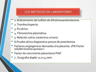 • 1. Aclaramiento del sulfato de dihidroisoandrosterona.
• 2.Trombocitopenia.
• 3. Fe sérico.
• 4. Fibronectina plasmática.
• 5. Relación calcio-creatinina urinaria
• 6.Prueba sérica diagnostico precoz de preeclamsia
• Factores angiogenicos derivados d la placenta sFltl Factor
soluble tirosina quinasa-I
• Factor de crecimiento placentario PIGF
• 7 . Ecografia dopler 11 a 14 sem.
LOS METODOS DE LABORATORIO
 
