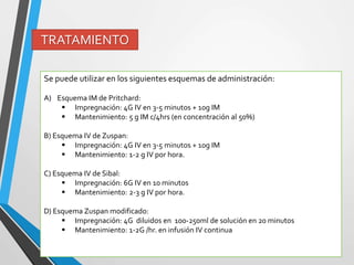 TRATAMIENTO
Se puede utilizar en los siguientes esquemas de administración:
A) Esquema IM de Pritchard:
 Impregnación: 4G IV en 3-5 minutos + 10g IM
 Mantenimiento: 5 g IM c/4hrs (en concentración al 50%)
B) Esquema IV de Zuspan:
 Impregnación: 4G IV en 3-5 minutos + 10g IM
 Mantenimiento: 1-2 g IV por hora.
C) Esquema IV de Sibal:
 Impregnación: 6G IV en 10 minutos
 Mantenimiento: 2-3 g IV por hora.
D) Esquema Zuspan modificado:
 Impregnación: 4G diluidos en 100-250ml de solución en 20 minutos
 Mantenimiento: 1-2G /hr. en infusión IV continua
 