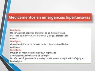 Nifedipina
De corta acción capsulas o tabletas de 10 miligramos vía
oral cada 20 minutos hasta 3 tabletas y luego 1 tableta cada
6 horas.
Nifedipina
de acción rápida: se ha descripto crisis hipertensiva difícil de
controlar.
Nicardipina
Infusión a 5 mg/h Incremento de 2,5 mg/h cada
5 minutos hasta un máximo de 10 mg/h.
No afecta el flujo uteroplacentario y produce menos taquicardia refleja que
la nifedipina.
Medicamentos en emergencias hipertensivas
 