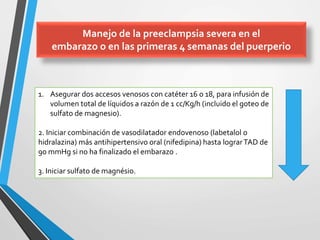 Manejo de la preeclampsia severa en el
embarazo o en las primeras 4 semanas del puerperio
1. Asegurar dos accesos venosos con catéter 16 o 18, para infusión de
volumen total de líquidos a razón de 1 cc/Kg/h (incluido el goteo de
sulfato de magnesio).
2. Iniciar combinación de vasodilatador endovenoso (labetalol o
hidralazina) más antihipertensivo oral (nifedipina) hasta lograrTAD de
90 mmHg si no ha finalizado el embarazo .
3. Iniciar sulfato de magnésio.
 