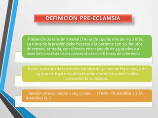 DEFINICION PRE-ECLAMSIA
. Presencia de tensión arterial (TA) es de 140/90 mm de Hg o más,
La toma de la presión debe hacerse a la paciente con 20 minutos
de reposo, sentada, con el brazo en un ángulo de 45 grados y a
nivel del corazón2 veces consecutivas con 6 horas de diferencia.
Existe aumento de la presión sistólica de 30 mm de Hg o más, y de
15 mm de Hg o más de la tensión diastólica sobre niveles
previamente conocidos.
.Tensión arterial media = 105 o más: (TAM= TA sistólica + 2TA
diastólica /3. )
 