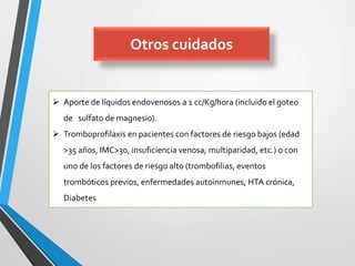Otros cuidados
 Aporte de líquidos endovenosos a 1 cc/Kg/hora (incluido el goteo
de sulfato de magnesio).
 Tromboprofilaxis en pacientes con factores de riesgo bajos (edad
>35 años, IMC>30, insuficiencia venosa, multiparidad, etc.) o con
uno de los factores de riesgo alto (trombofilias, eventos
trombóticos previos, enfermedades autoinmunes, HTA crónica,
Diabetes
 