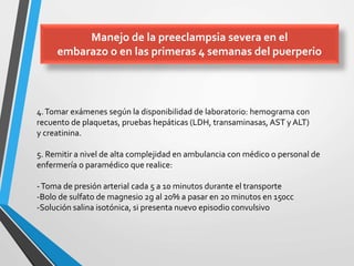 4.Tomar exámenes según la disponibilidad de laboratorio: hemograma con
recuento de plaquetas, pruebas hepáticas (LDH, transaminasas, AST y ALT)
y creatinina.
5. Remitir a nivel de alta complejidad en ambulancia con médico o personal de
enfermería o paramédico que realice:
-Toma de presión arterial cada 5 a 10 minutos durante el transporte
-Bolo de sulfato de magnesio 2g al 20% a pasar en 20 minutos en 150cc
-Solución salina isotónica, si presenta nuevo episodio convulsivo
Manejo de la preeclampsia severa en el
embarazo o en las primeras 4 semanas del puerperio
 