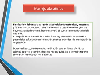 Manejo obstétrico
Finalización del embarazo según las condiciones obstétricas, maternas
y fetales. Las pacientes no deben ser llevadas a cesárea de emergencia si
hay inestabilidad materna, la primera meta es buscar la recuperación de la
gestante.
Si después de 10 minutos de la convulsión hay bradicardia persistente a
pesar de los esfuerzos de reanimación, se debe proceder a la interrupción de
la gestación.
Durante el parto, no existe contraindicación para analgesia obstétrica
(técnica epidural o combinada) si no hay coagulopatía o trombocitopenia
severa con menos de 75 mil plaquetas.
 