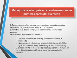 8.Tomar exámenes: hemograma con recuento de plaquetas, pruebas
hepáticas (LDH,Trasaminasas, AST y ALT) y Creatinina
9. Remitir a nivel de alta complejidad en ambulancia con médico o
personal
de enfermería o paramédico que realice:
1. Toma de presión arterial cada 5 a 10 minutos durante el
transporte
2. Nueva dosis de nifedipino o labetalol o hidralacina si laTAS es
igual o > a 160 mm de Hg oTAD es igual o > a 110 mm de Hg.
3. Bolo de sulfato de magnesio 2g al 20% a pasar en 20 minutos en
150 cc Solución salina isotónica, si presenta nuevo episodio
convulsivo.
Manejo de la eclampsia en el embarazo o en las
primeras horas del puerperio
 