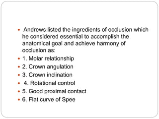  Andrews listed the ingredients of occlusion which
he considered essential to accomplish the
anatomical goal and achieve harmony of
occlusion as:
 1. Molar relationship
 2. Crown angulation
 3. Crown inclination
 4. Rotational control
 5. Good proximal contact
 6. Flat curve of Spee
 