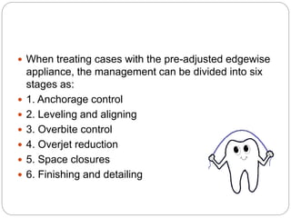  When treating cases with the pre-adjusted edgewise
appliance, the management can be divided into six
stages as:
 1. Anchorage control
 2. Leveling and aligning
 3. Overbite control
 4. Overjet reduction
 5. Space closures
 6. Finishing and detailing
 