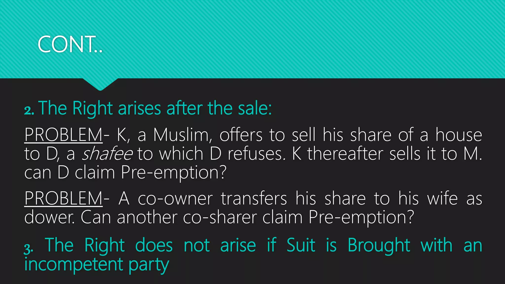 CONT..
2. The Right arises after the sale:
PROBLEM- K, a Muslim, offers to sell his share of a house
to D, a shafee to which D refuses. K thereafter sells it to M.
can D claim Pre-emption?
PROBLEM- A co-owner transfers his share to his wife as
dower. Can another co-sharer claim Pre-emption?
3. The Right does not arise if Suit is Brought with an
incompetent party
 