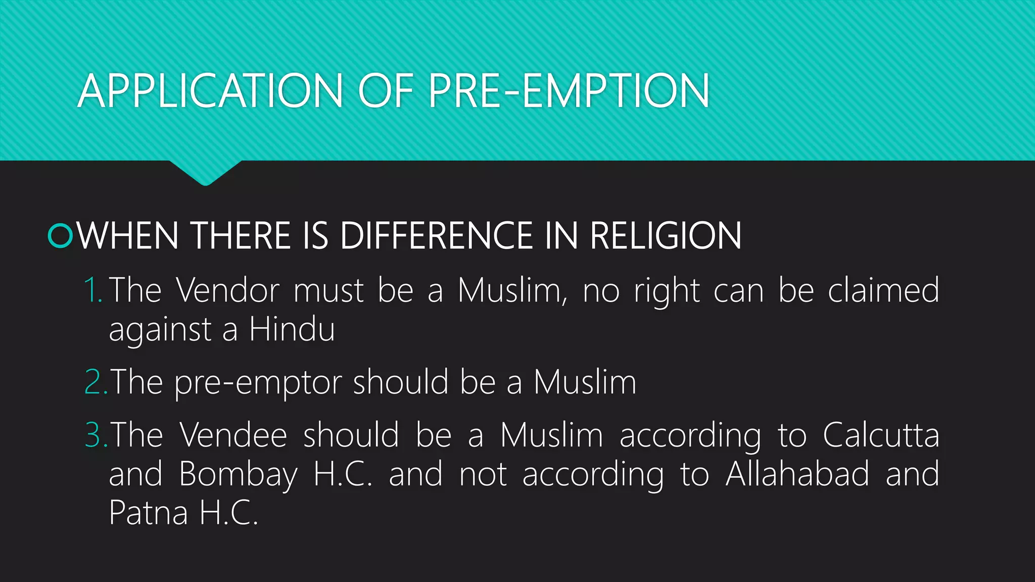 APPLICATION OF PRE-EMPTION
WHEN THERE IS DIFFERENCE IN RELIGION
1.The Vendor must be a Muslim, no right can be claimed
against a Hindu
2.The pre-emptor should be a Muslim
3.The Vendee should be a Muslim according to Calcutta
and Bombay H.C. and not according to Allahabad and
Patna H.C.
 