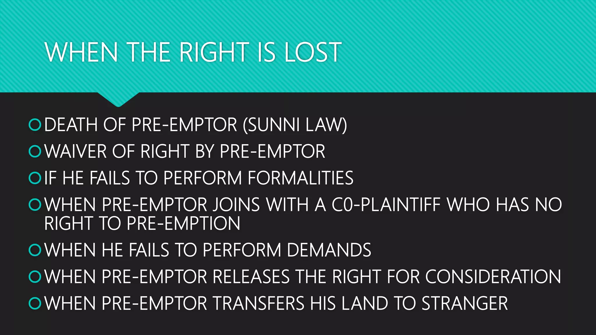 WHEN THE RIGHT IS LOST
DEATH OF PRE-EMPTOR (SUNNI LAW)
WAIVER OF RIGHT BY PRE-EMPTOR
IF HE FAILS TO PERFORM FORMALITIES
WHEN PRE-EMPTOR JOINS WITH A C0-PLAINTIFF WHO HAS NO
RIGHT TO PRE-EMPTION
WHEN HE FAILS TO PERFORM DEMANDS
WHEN PRE-EMPTOR RELEASES THE RIGHT FOR CONSIDERATION
WHEN PRE-EMPTOR TRANSFERS HIS LAND TO STRANGER
 