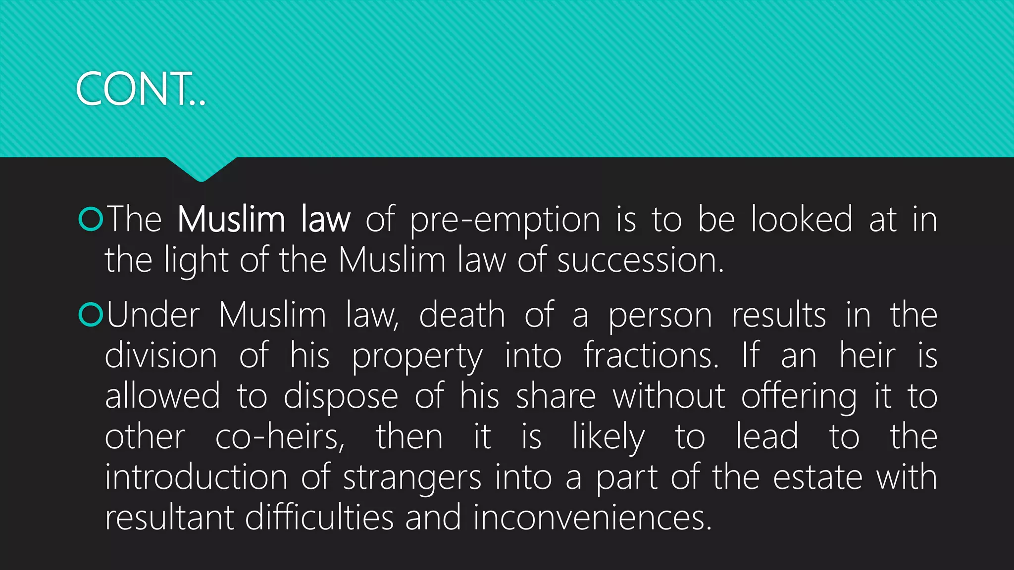 CONT..
The Muslim law of pre-emption is to be looked at in
the light of the Muslim law of succession.
Under Muslim law, death of a person results in the
division of his property into fractions. If an heir is
allowed to dispose of his share without offering it to
other co-heirs, then it is likely to lead to the
introduction of strangers into a part of the estate with
resultant difficulties and inconveniences.
 