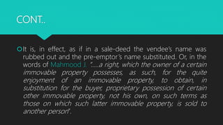 CONT..
It is, in effect, as if in a sale-deed the vendee’s name was
rubbed out and the pre-emptor’s name substituted. Or, in the
words of Mahmood J. “…..a right, which the owner of a certain
immovable property possesses, as such, for the quite
enjoyment of an immovable property, to obtain, in
substitution for the buyer, proprietary possession of certain
other immovable property, not his own, on such terms as
those on which such latter immovable property, is sold to
another person”.
 
