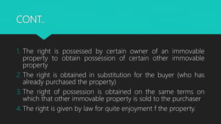 CONT..
1. The right is possessed by certain owner of an immovable
property to obtain possession of certain other immovable
property
2. The right is obtained in substitution for the buyer (who has
already purchased the property)
3. The right of possession is obtained on the same terms on
which that other immovable property is sold to the purchaser
4. The right is given by law for quite enjoyment f the property.
 