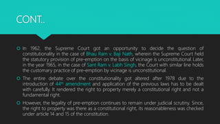 CONT..
 In 1962, the Supreme Court got an opportunity to decide the question of
constitutionality in the case of Bhau Ram v. Baji Nath, wherein the Supreme Court held
the statutory provision of pre-emption on the basis of vicinage is unconstitutional. Later,
in the year 1965, in the case of Sant Ram v. Labh Singh, the Court with similar line holds
the customary practice of pre-emption by vicinage is unconstitutional.
 The entire debate over the constitutionality got altered after 1978 due to the
introduction of 44th amendment and application of the previous laws has to be dealt
with carefully. It rendered the right to property merely a constitutional right and not a
fundamental right.
 However, the legality of pre-emption continues to remain under judicial scrutiny. Since,
the right to property was there as a constitutional right, its reasonableness was checked
under article 14 and 15 of the constitution.
 