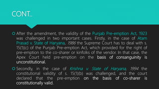 CONT..
 After the amendment, the validity of the Punjab Pre-emption Act, 1923
was challenged in two important cases. Firstly, in the case of Atam
Prasad v. State of Haryana, 1986 the Supreme Court has to deal with s.
15(1)(c) of the Punjab Pre-emption Act, which provided for the right of
pre-emption to the co-sharer or kinfolks of the vendor. In that case, the
Apex Court held pre-emption on the basis of consanguinity is
unconstitutional.
 Secondly, in the case of Krishna v. State of Haryana, 1994 the
constitutional validity of s. 15(1)(b) was challenged, and the court
declared that the pre-emption on the basis of co-sharer is
constitutionally valid.
 