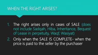 WHEN THE RIGHT ARISES?
1. The right arises only in cases of SALE (does
not include Sadqah, Hiba, Inheritance, Bequest
of Lease in perpetuity, Waqf, Wasiyat)
2. Only when the SALE IS COMPLETE- when the
price is paid to the seller by the purchaser
 